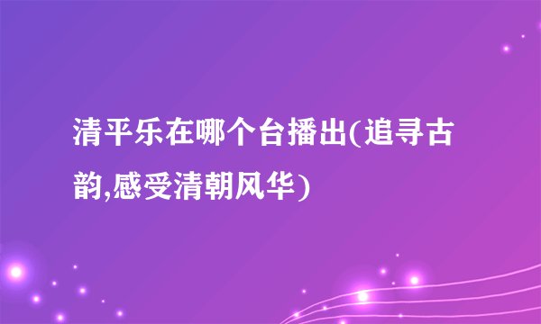 清平乐在哪个台播出(追寻古韵,感受清朝风华)