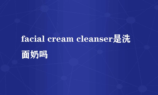 facial cream cleanser是洗面奶吗