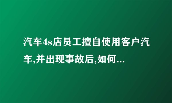 汽车4s店员工擅自使用客户汽车,并出现事故后,如何处理4S店有哪些责任？客户最高理赔要求是多少？