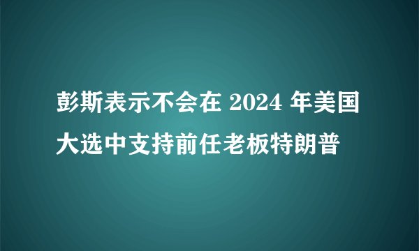 彭斯表示不会在 2024 年美国大选中支持前任老板特朗普