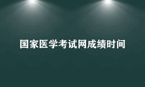 国家医学考试网成绩时间