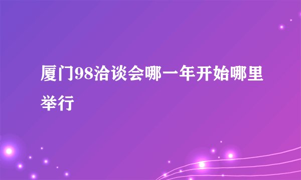 厦门98洽谈会哪一年开始哪里举行