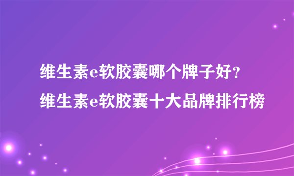 维生素e软胶囊哪个牌子好?维生素e软胶囊十大品牌排行榜