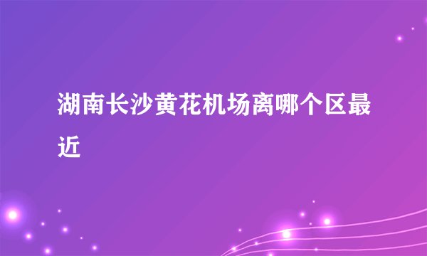 湖南长沙黄花机场离哪个区最近