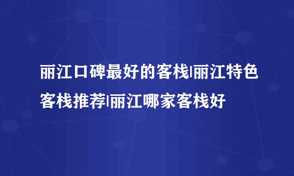 丽江口碑最好的客栈|丽江特色客栈推荐|丽江哪家客栈好