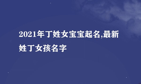2021年丁姓女宝宝起名,最新姓丁女孩名字