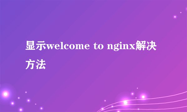 显示welcome to nginx解决方法