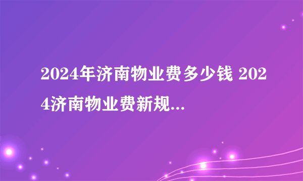 2024年济南物业费多少钱 2024济南物业费新规定 济南市物业费收费标准