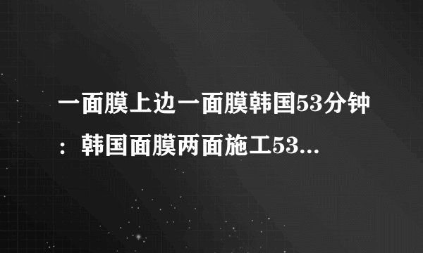 一面膜上边一面膜韩国53分钟：韩国面膜两面施工53分钟，换个面露笑容