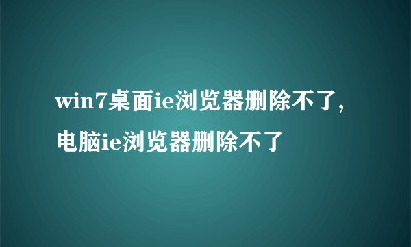 win7桌面ie浏览器删除不了,电脑ie浏览器删除不了