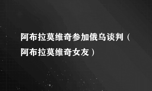 阿布拉莫维奇参加俄乌谈判（阿布拉莫维奇女友）