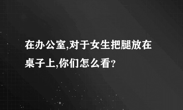 在办公室,对于女生把腿放在桌子上,你们怎么看？