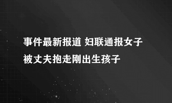 事件最新报道 妇联通报女子被丈夫抱走刚出生孩子