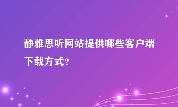静雅思听网站提供哪些客户端下载方式？