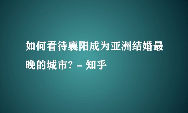 如何看待襄阳成为亚洲结婚最晚的城市? - 知乎
