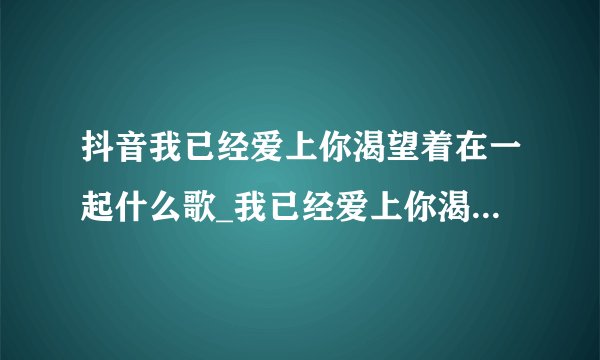 抖音我已经爱上你渴望着在一起什么歌_我已经爱上你渴望着在一起歌名、歌词、歌手介绍