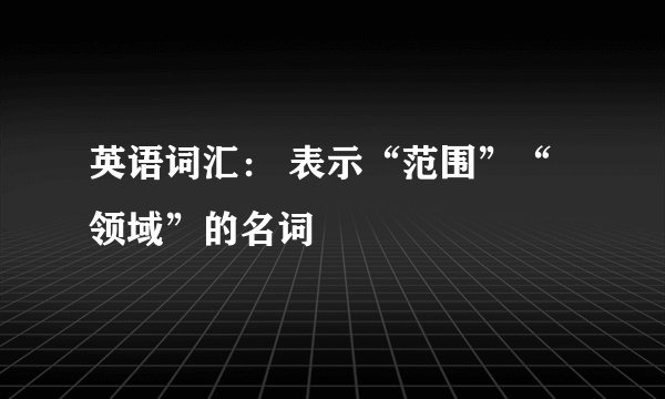 英语词汇： 表示“范围”“领域”的名词