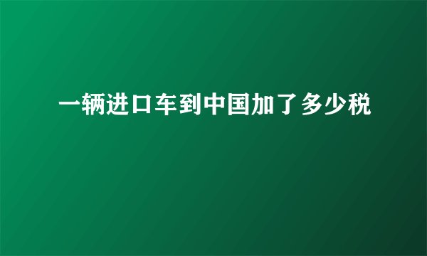 一辆进口车到中国加了多少税