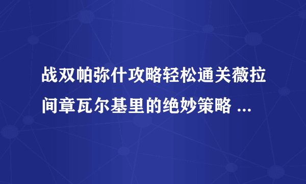 战双帕弥什攻略轻松通关薇拉间章瓦尔基里的绝妙策略 _战双帕弥什