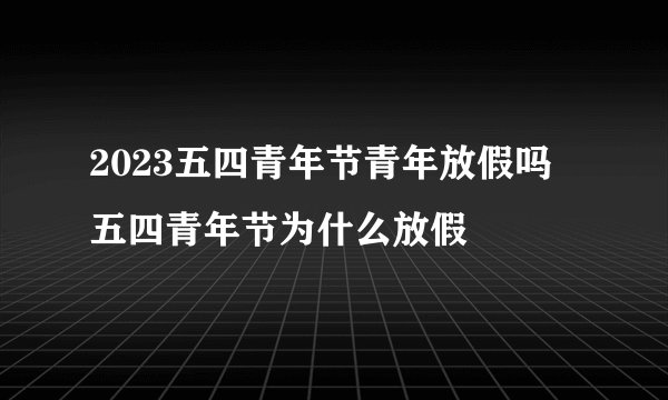 2023五四青年节青年放假吗 五四青年节为什么放假