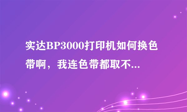 实达BP3000打印机如何换色带啊，我连色带都取不下来，最好告诉仔细些连图发来更好