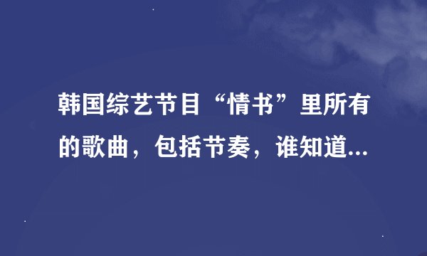 韩国综艺节目“情书”里所有的歌曲，包括节奏，谁知道啊？告诉我一下啊？