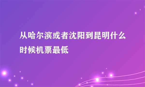从哈尔滨或者沈阳到昆明什么时候机票最低