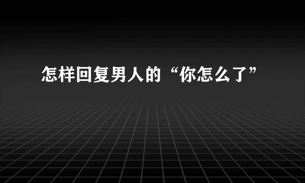 怎样回复男人的“你怎么了”