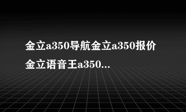 金立a350导航金立a350报价金立语音王a350？要注意什么？