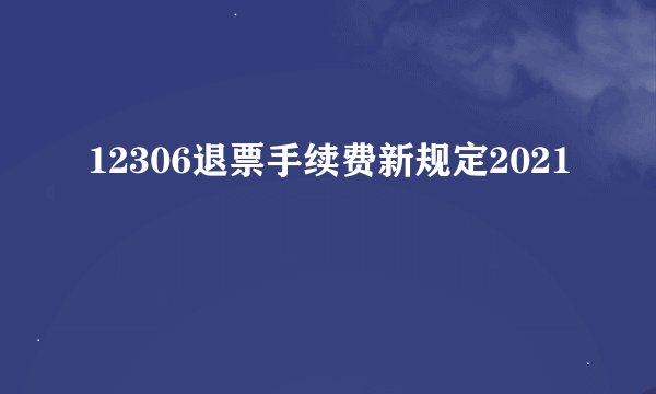 12306退票手续费新规定2021