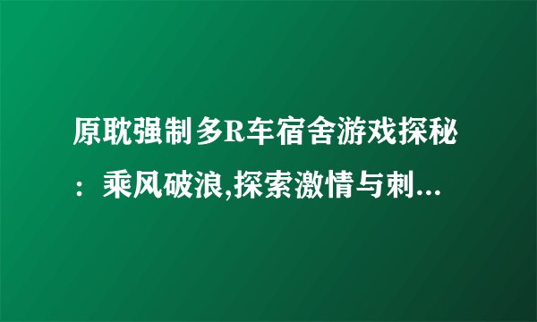 原耽强制多R车宿舍游戏探秘：乘风破浪,探索激情与刺激的极限