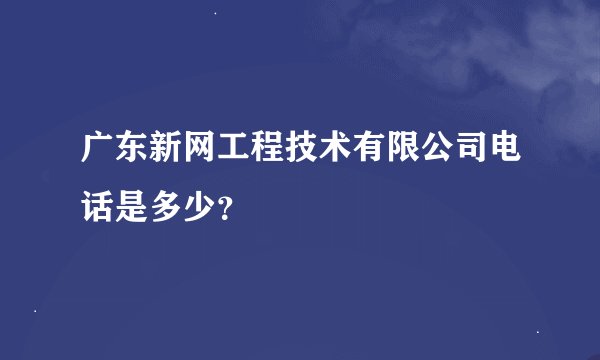广东新网工程技术有限公司电话是多少？