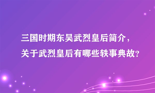 三国时期东吴武烈皇后简介，关于武烈皇后有哪些轶事典故？
