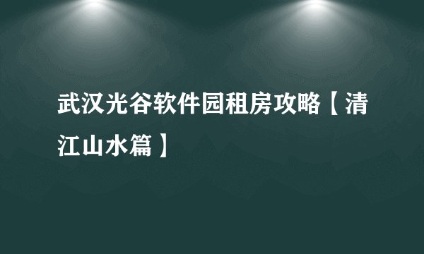 武汉光谷软件园租房攻略【清江山水篇】