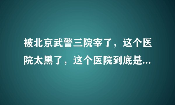 被北京武警三院宰了，这个医院太黑了，这个医院到底是不是三甲啊？