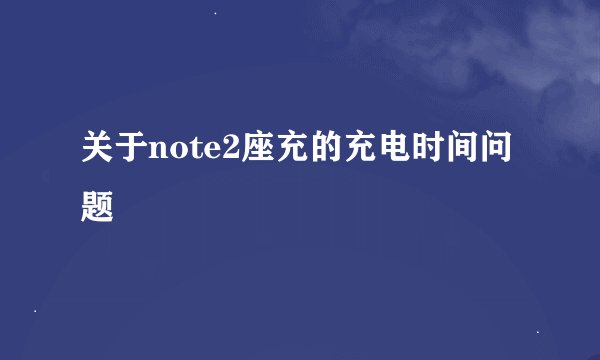 关于note2座充的充电时间问题