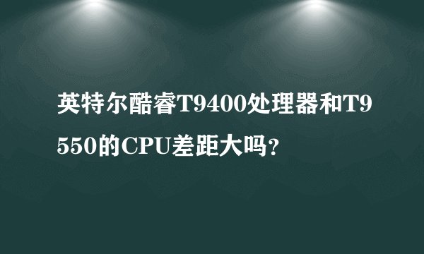 英特尔酷睿T9400处理器和T9550的CPU差距大吗？
