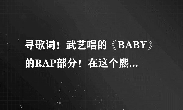 寻歌词！武艺唱的《BABY》的RAP部分！在这个熙嚷的社会，想要谈一场恋爱好累，就算叫你baby baby也不一定