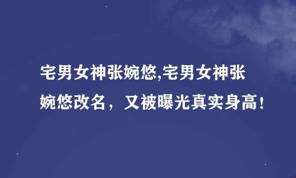 宅男女神张婉悠,宅男女神张婉悠改名，又被曝光真实身高！