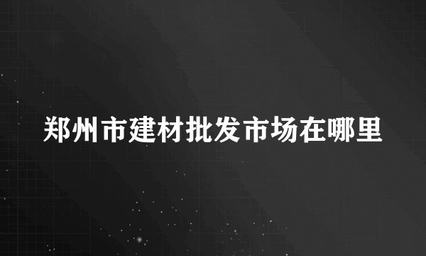 郑州市建材批发市场在哪里