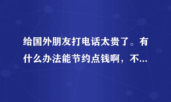 给国外朋友打电话太贵了。有什么办法能节约点钱啊，不要告诉我用QQ?