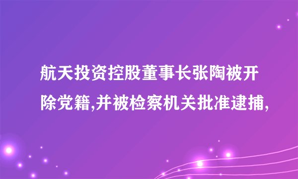 航天投资控股董事长张陶被开除党籍,并被检察机关批准逮捕,