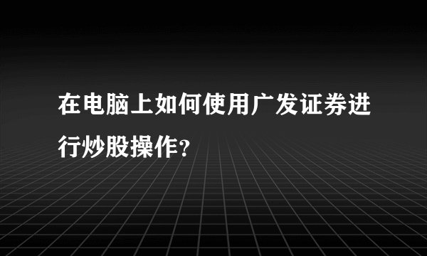 在电脑上如何使用广发证券进行炒股操作？
