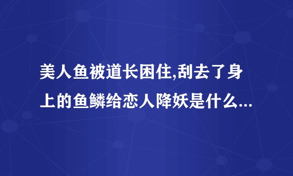 美人鱼被道长困住,刮去了身上的鱼鳞给恋人降妖是什么电视剧？