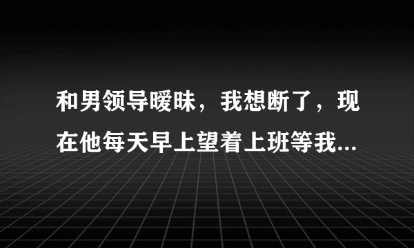 和男领导暧昧，我想断了，现在他每天早上望着上班等我下班帮我拎包，远离女同事，什么意思？