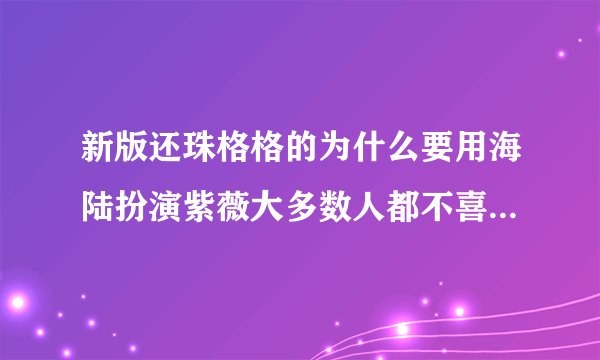 新版还珠格格的为什么要用海陆扮演紫薇大多数人都不喜欢海陆 总以为她...
