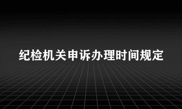 纪检机关申诉办理时间规定