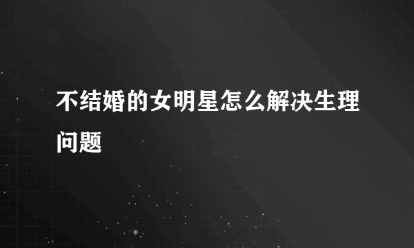 不结婚的女明星怎么解决生理问题