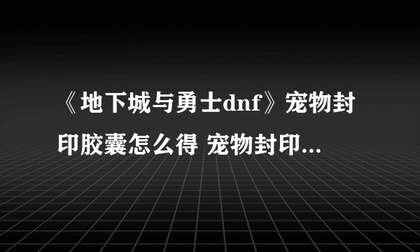 《地下城与勇士dnf》宠物封印胶囊怎么得 宠物封印胶囊使用方法
