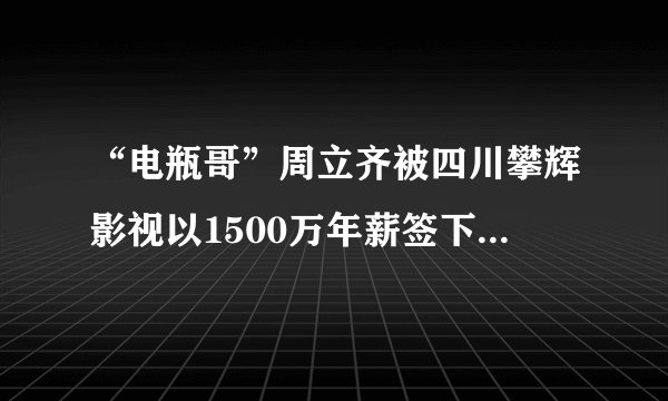 “电瓶哥”周立齐被四川攀辉影视以1500万年薪签下,你怎么